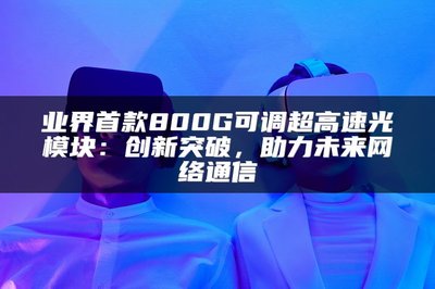 業界首款800G可調超高速光模塊 以創新突破，賦能未來網絡通信